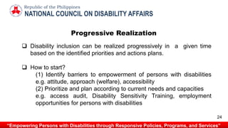  Disability inclusion can be realized progressively in a given time
based on the identified priorities and actions plans.
 How to start?
(1) Identify barriers to empowerment of persons with disabilities
e.g. attitude, approach (welfare), accessibility
(2) Prioritize and plan according to current needs and capacities
e.g. access audit, Disability Sensitivity Training, employment
opportunities for persons with disabilities
NATIONAL COUNCIL ON DISABILITY AFFAIRS
Republic of the Philippines
“Empowering Persons with Disabilities through Responsive Policies, Programs, and Services”
24
Progressive Realization
 
