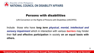 NATIONAL COUNCIL ON DISABILITY AFFAIRS
Republic of the Philippines
“Empowering Persons with Disabilities through Responsive Policies, Programs, and Services”
Persons with disabilities
Include those who have long term physical, mental, intellectual and
sensory impairment which in interaction with various barriers may hinder
their full and effective participation in society on an equal basis with
others.
(UN Convention on the Rights of Persons with Disabilities (UNCRPD)
5
 