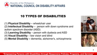 NATIONAL COUNCIL ON DISABILITY AFFAIRS
Republic of the Philippines
“Empowering Persons with Disabilities through Responsive Policies, Programs, and Services”
10 TYPES OF DISABILITIES
(1) Physical Disability – wheelchair user
(2) Intellectual Disability – person with down syndrome and
autism spectrum disorder (ASD)
(3) Learning Disability – person with dyslexia and ASD
(4) Visual Disability – low vision and blind
(5) Mental Disability – dementia, alzheimer's, schizophrenia
7
 