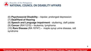 NATIONAL COUNCIL ON DISABILITY AFFAIRS
Republic of the Philippines
“Empowering Persons with Disabilities through Responsive Policies, Programs, and Services”
(6) Psychosocial Disability – bipolar, prolonged depression
(7) Deaf/Hard of Hearing
(8) Speech and Language impairment - stuttering, cleft palate
(9) Cancer (RA11215) – leukemia, lymphoma
(10) Rare Disease (RA 10747) – maple syrup urine disease, rett
syndrome
8
 
