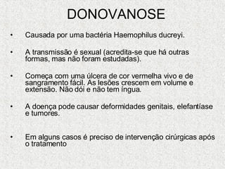 DONOVANOSE Causada por uma bactéria Haemophilus ducreyi.  A transmissão é sexual (acredita-se que há outras formas, mas não foram estudadas). Começa com uma úlcera de cor vermelha vivo e de sangramento fácil. As lesões crescem em volume e extensão. Não dói e não tem íngua.  A doença pode causar deformidades genitais, elefantíase e tumores. Em alguns casos é preciso de intervenção cirúrgicas após o tratamento  