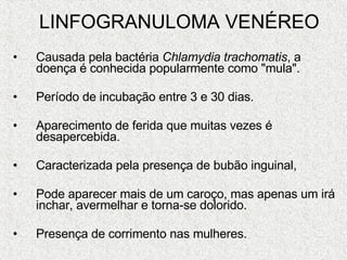 LINFOGRANULOMA VENÉREO Causada pela bactéria  Chlamydia trachomatis , a doença é conhecida popularmente como "mula".  Período de incubação entre 3 e 30 dias. Aparecimento de ferida que muitas vezes é desapercebida.  Caracterizada pela presença de bubão inguinal,  Pode aparecer mais de um caroço, mas apenas um irá inchar, avermelhar e torna-se dolorido. Presença de corrimento nas mulheres. 