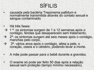 SÍFILIS causada pela bactéria Treponema pallidum e normalmente transmitida através do contato sexual e sangue contaminado. Há três fases:     1 ª: os sintomas surgem de 1 a 12 semanas após o contágio, feridas que desaparecem sem tratamento, 2ª: os sintomas surgem até seis meses após o contágio, manchas pelo corpo, 3ª: vários anos após o contágio, afeta a pele, o coração, ossos e o cérebro, podendo levar a morte. A mãe pode passar para o bebê durante a gravidez. O exame só pode ser feito 50 dias após a relação sexual sem proteção (tempo mínimo necessário). 