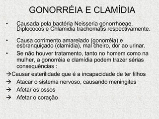 GONORRÉIA E CLAMÍDIA Causada pela bactéria Neisseria gonorrhoeae. Diplococos e Chlamidia trachomatis respectivamente.    Causa corrimento amarelado (gonorréia) e esbranquiçado (clamídia), mal cheiro, dor ao urinar. Se não houver tratamento, tanto no homem como na mulher, a gonorréia e clamídia podem trazer sérias consequências :  Causar esterilidade que é a incapacidade de ter filhos Atacar o sistema nervoso, causando meningites Afetar os ossos Afetar o coração 