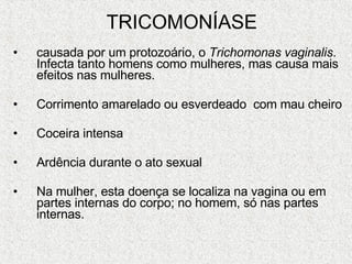 TRICOMONÍASE causada por um protozoário, o  Trichomonas vaginalis . Infecta tanto homens como mulheres, mas causa mais efeitos nas mulheres.  Corrimento amarelado ou esverdeado  com mau cheiro Coceira intensa Ardência durante o ato sexual Na mulher, esta doença se localiza na vagina ou em partes internas do corpo; no homem, só nas partes internas.  