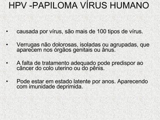 HPV -PAPILOMA VÍRUS HUMANO   causada por vírus, são mais de 100 tipos de vírus.  Verrugas não dolorosas, isoladas ou agrupadas, que aparecem nos órgãos genitais ou ânus.  A falta de tratamento adequado pode predispor ao câncer do colo uterino ou do pênis. Pode estar em estado latente por anos. Aparecendo com imunidade deprimida. 