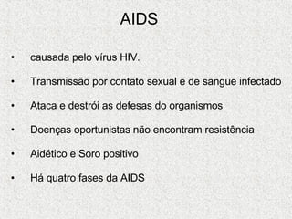 AIDS   causada pelo vírus HIV. Transmissão por contato sexual e de sangue infectado Ataca e destrói as defesas do organismos  Doenças oportunistas não encontram resistência Aidético e Soro positivo Há quatro fases da AIDS 