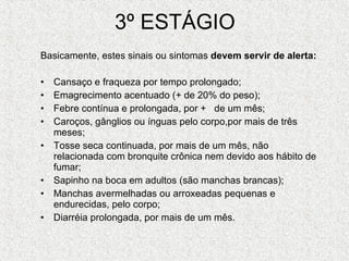 3º ESTÁGIO Basicamente, estes sinais ou sintomas  devem servir de alerta: Cansaço e fraqueza por tempo prolongado;  Emagrecimento acentuado (+ de 20% do peso);  Febre contínua e prolongada, por +   de um mês;  Caroços, gânglios ou ínguas pelo corpo,por mais de três meses;  Tosse seca continuada, por mais de um mês, não relacionada com bronquite crônica nem devido aos hábito de fumar;  Sapinho na boca em adultos (são manchas brancas);  Manchas avermelhadas ou arroxeadas pequenas e endurecidas, pelo corpo;  Diarréia prolongada, por mais de um mês.  