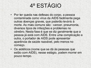 4º ESTÁGIO Por ter queda nas defesas do corpo, a pessoa contaminada como vírus da AIDS facilmente pega outras doenças graves, que poderão levá-lo à morte. As mais comuns são : cancer, pneumonia, diversos tipos de infecções e problemas no cérebro. Nesta fase é que se diz geralmente que a pessoa já está com AIDS. Entre uma complicação e outra, o portador de AIDS pode apresentar aparência de saúde razoável, pelo menos no começo. Os aidéticos (nome que se dá às pessoas que estão com AIDS), nesse estágio, podem morrer em pouco tempo. 