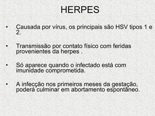HERPES Causada por vírus, os principais são HSV tipos 1 e 2.  Transmissão por contato físico com feridas provenientes da herpes . Só aparece quando o infectado está com imunidade comprometida. A infecção nos primeiros meses da gestação, poderá culminar em abortamento espontâneo. 