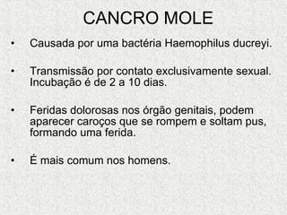 CANCRO MOLE Causada por uma bactéria Haemophilus ducreyi. Transmissão por contato exclusivamente sexual. Incubação é de 2 a 10 dias. Feridas dolorosas nos órgão genitais, podem aparecer caroços que se rompem e soltam pus, formando uma ferida.  É mais comum nos homens. 