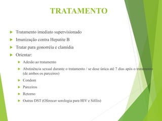 TRATAMENTO
 Tratamento imediato supervisionado
 Imunização contra Hepatite B
 Tratar para gonorréia e clamídia
 Orientar:
 Adesão ao tratamento
 Abstinência sexual durante o tratamento / se dose única até 7 dias após o tratamento
(de ambos os parceiros)
 Condom
 Parceiros
 Retorno
 Outras DST (Oferecer sorologia para HIV e Sífilis)
 