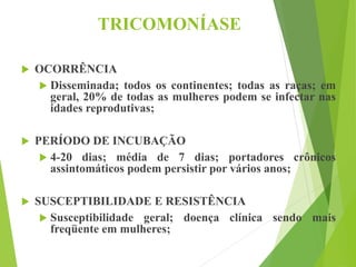 TRICOMONÍASE
 OCORRÊNCIA
 Disseminada; todos os continentes; todas as raças; em
geral, 20% de todas as mulheres podem se infectar nas
idades reprodutivas;
 PERÍODO DE INCUBAÇÃO
 4-20 dias; média de 7 dias; portadores crônicos
assintomáticos podem persistir por vários anos;
 SUSCEPTIBILIDADE E RESISTÊNCIA
 Susceptibilidade geral; doença clínica sendo mais
freqüente em mulheres;
 