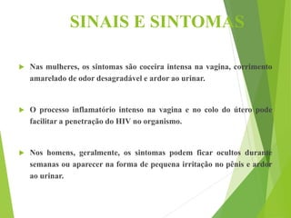 SINAIS E SINTOMAS
 Nas mulheres, os sintomas são coceira intensa na vagina, corrimento
amarelado de odor desagradável e ardor ao urinar.
 O processo inflamatório intenso na vagina e no colo do útero pode
facilitar a penetração do HIV no organismo.
 Nos homens, geralmente, os sintomas podem ficar ocultos durante
semanas ou aparecer na forma de pequena irritação no pênis e ardor
ao urinar.
 