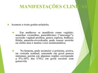 MANIFESTAÇÕES CLINÍCAS
 Acomete o trato genito-urinário;
 Em mulheres se manifesta como vaginite:
manchas vermelhas, punctiformes (“morango”);
secreção vaginal profusa, pouco espêssa, bolhosa,
fétida, amarelo-esverdeada; pode causar uretrite
ou cistite mas é muitas vezes assintomática;
 No homem, pode acometer a próstata, uretra,
ou vesícula seminal, causando em geral poucos
sintomas; porém em algumas regiões correponde
a 5%-10% das UNG; em geral coexiste com
gonorréia
 