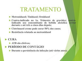 TRATAMENTO
 Metronidazol; Tinidazol; Ornidazol
 Contra-indicado no 1o. Trimestre de gravidez; contra-
indicado uso concomitante de bebida alcóolica (evitar
durante e até três a cinco dias depois;
 Clotrimazol creme pode curar 50% dos casos;
 Resistência relatada ao metronidazol
 CURA
 ATB são efetivos;
 PERÍODO DE CONTÁGIO
 Durante a persistência da infecção (até vários anos);
 