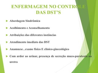 ENFERMAGEM NO CONTROLE
DAS DST’S
 Abordagem Sindrômica
 Acolhimento e Aconselhamento
 Atribuições das diferentes instâncias
 Atendimento imediato das DST
 Anamnese , exame físico E clínico-ginecológico
 Com ardor ao urinar, presença de secreção muco-purulenta na
uretra
 