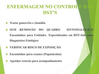 ENFERMAGEM NO CONTROLE DAS
DST’S
 Tratar gonorréia e clamídia
 SEM REMISSÃO DO QUADRO SINTOMALÓGICO
Encaminhar para Unidades Especializadas em DST/Aids para
Diagnóstico Etiológico
 VERIFICAR RISCO DE EXPOSIÇÃO
 Encaminhar para exames (Papanicolau)
 Agendar retorno para acompanhamento
 