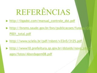 REFERÊNCIAS
 http://ligadst.com/manual_controle_dst.pdf
 http://bvsms.saude.gov.br/bvs/publicacoes/funasa/GBDI
P001_total.pdf
 http://www.scielo.br/pdf/rsbmt/v33n5/3125.pdf
 http://www10.prefeitura.sp.gov.br/dstaids/novo_site/im
ages/fotos/Abordagem08.pdf
 