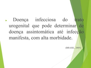  Doença infecciosa do trato
urogenital que pode determinar de
doença assintomática até infecção
manifesta, com alta morbidade.
(BRASIL, 2005)
 