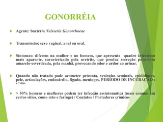 GONORRÉIA
 Agente: bactéria Neisseria Gonorrhoeae
 Transmissão: sexo vaginal, anal ou oral.
 Sintomas: diferem na mulher e no homem, que apresenta quadro infeccioso
mais aparente, caracterizado pela uretrite, que produz secreção purulenta
amarelo-esverdeada, pela manhã, provocando odor e ardor ao urinar.
 Quando não tratada pode acometer próstata, vesículas seminais, epidídimos,
pele, articulações, endocárdio, fígado, meninges. PERÍODO DE INCUBAÇÃO 2
a 7 dias
 > 50% homens e mulheres podem ter infecção assintomática (mais comum em
certos sítios, como reto e faringe) / Contatos / Portadores crônicos
 