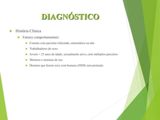 DIAGNÓSTICO
 História Clínica
 Fatores comportamentais:
 Contato com paciente infectado, sintomático ou não
 Trabalhadores do sexo
 Jovem < 25 anos de idade, sexualmente ativo, com múltiplos parceiros
 Meninos e meninas de rua
 Homens que fazem sexo com homens (HSH) sem proteção
 
