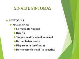 SINAIS E SINTOMAS
 SINTOMAS
 MULHERES
Corrimento vaginal
Disúria
Sangramento vaginal anormal
Dor no baixo ventre
Dispareunia (profunda)
Dor e secreção retal (se proctite)
 