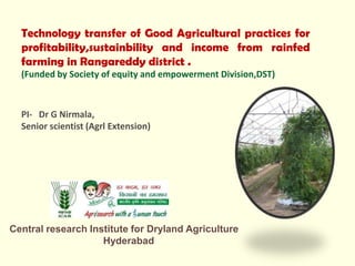 Technology transfer of Good Agricultural practices for
profitability,sustainbility and income from rainfed
farming in Rangareddy district .
(Funded by Society of equity and empowerment Division,DST)
PI- Dr G Nirmala,
Senior scientist (Agrl Extension)
Central research Institute for Dryland Agriculture
Hyderabad
 