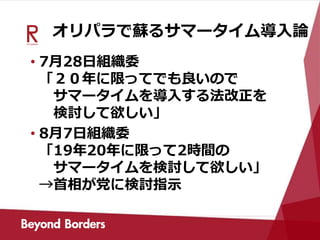 オリパラで蘇るサマータイム導入論
• 7月28日組織委
「２０年に限ってでも良いので
サマータイムを導入する法改正を
検討して欲しい」
• 8月7日組織委
「19年20年に限って2時間の
サマータイムを検討して欲しい」
→首相が党に検討指示
 