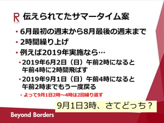 伝えられてたサマータイム案
• 6月最初の週末から8月最後の週末まで
• 2時間繰り上げ
• 例えば2019年実施なら…
•2019年6月2日（日）午前2時になると
午前4時に2時間飛ばす
•2019年9月1日（日）午前4時になると
午前2時までもう一度戻る
• よって9月1日2時～4時は2回繰り返す
9月1日3時、さてどっち？
 
