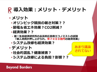 導入効果：メリット・デメリット
• メリット
• オリンピック競技の暑さ対策？？
• 節電＆省エネ効果？CO2削減？
• 経済効果？？
• 第一生命経済研究所の永浜利広首席エコノミストの試算
「個人消費が押し上げられ、年７０００億円の経済効果」
• システム改修も経済効果？
• デメリット
• 社会的混乱？健康被害？
• システム改修による負担？影響？？
あまり議論
されてない
 