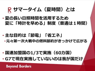 サマータイム（夏時間）とは
• 夏の長い日照時間を活用するため
夏に「時計を早める」制度（普通は１時間）
• 主な目的は「節電」「省エネ」
•元々第一次大戦中の燃料節約がきっかけで広がる
• 国連加盟国の1/3で実施（60カ国）
• G7で現在実施していないのは我が国だけ
 