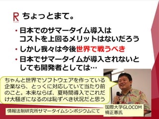 ちょっとまて。
• 日本でのサマータイム導入は
コストを上回るメリットはないだろう
• しかし我々は今後世界で戦うべき
• 日本でサマータイムが導入されないと
しても開発者としては…
ちゃんと世界でソフトウェアを作っている
企業なら、とっくに対応していて当たり前
のこと。本来ならば、夏時間導入でこれだ
け大騒ぎになるのは恥ずべき状況だと思う
国際大学GLOCOM
楠正憲氏情報法制研究所サマータイムシンポジウムにて
 