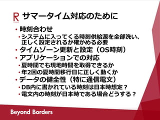 サマータイム対応のために
• 時刻合わせ
• システムに入ってくる時刻供給源を全部洗い、
正しく設定されるか確かめる必要
• タイムゾーン更新と設定（OS時刻）
• アプリケーションでの対応
• 夏時間でも現地時間を取得できるか
• 年2回の夏時間移行日に正しく動くか
• データの健全性（特に通信電文）
• DB内に書かれている時刻は日本時想定？
• 電文内の時刻が日本時である場合どうする？
 