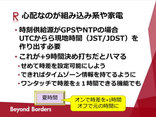 心配なのが組み込み系や家電
• 時刻供給源がGPSやNTPの場合
UTCからら現地時間（JST/JDST）を
作り出す必要
• これが+9時間決め打ちだとハマる
•せめて時差を設定可能にしよう
•できればタイムゾーン情報を持てるように
•ワンタッチで時差を±１時間できる機能でも
夏時間 オンで時差を+1時間
オフで元の時間に
 