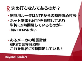 決め打ちなんてあるのか？
• 家庭用ルータはNTPからの時差決め打ち…
• ネット家電もNTPを参照しており
単純に9時間足しているものが…
•特にHEMSに多い
• あるメーカの地震計は
GPSで世界時取得
これを単純に9時間足している！
 