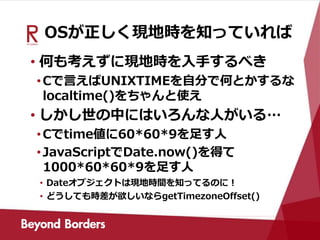 OSが正しく現地時を知っていれば
• 何も考えずに現地時を入手するべき
•Cで言えばUNIXTIMEを自分で何とかするな
localtime()をちゃんと使え
• しかし世の中にはいろんな人がいる…
•Cでtime値に60*60*9を足す人
•JavaScriptでDate.now()を得て
1000*60*60*9を足す人
• Dateオブジェクトは現地時間を知ってるのに！
• どうしても時差が欲しいならgetTimezoneOffset()
 