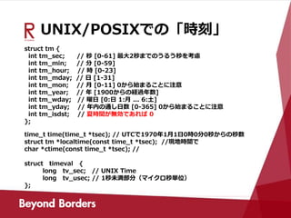 UNIX/POSIXでの「時刻」
struct tm {
int tm_sec; // 秒 [0-61] 最大2秒までのうるう秒を考慮
int tm_min; // 分 [0-59]
int tm_hour; // 時 [0-23]
int tm_mday; // 日 [1-31]
int tm_mon; // 月 [0-11] 0から始まることに注意
int tm_year; // 年 [1900からの経過年数]
int tm_wday; // 曜日 [0:日 1:月 ... 6:土]
int tm_yday; // 年内の通し日数 [0-365] 0から始まることに注意
int tm_isdst; // 夏時間が無効であれば 0
};
time_t time(time_t *tsec); // UTCで1970年1月1日0時0分0秒からの秒数
struct tm *localtime(const time_t *tsec); //現地時間で
char *ctime(const time_t *tsec); //
struct timeval {
long tv_sec; // UNIX Time
long tv_usec; // 1秒未満部分（マイクロ秒単位）
};
 