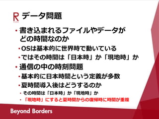 データ問題
• 書き込まれるファイルやデータが
どの時間なのか
•OSは基本的に世界時で動いている
•ではその時間は「日本時」か「現地時」か
• 通信の中の時刻問題
•基本的に日本時間という定義が多数
•夏時間導入後はどうするのか
• その時間は「日本時」か「現地時」か
• 「現地時」にすると夏時間からの復帰時に時間が重複
 