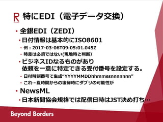 特にEDI（電子データ交換）
• 全銀EDI（ZEDI）
• 日付情報は基本的にISO8601
• 例：2017-03-06T09:05:01.045Z
• 時差は必須ではない(現地時と判断）
• ビジネスIDなるものがあり
依頼を一意に特定できる受付番号を設定する。
• 日付時刻番号で生成“YYYYMMDDhhmmssnnnnnnn”
• これ…夏時間からの復帰時にダブリの可能性が
• NewsML
• 日本新聞協会規格では配信日時はJST決め打ち…
 