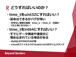 どうすればいいのか？
• time_tをuint32にすればいい？
•延命はできるがバグが怖い
• 符号なし整数の減算 time_a – time_b の値が
Cだと負にならない！
• time_tをint64にすればいい？
•すでにデータ構造や通信文に
埋め込まれている場合がある
• MySQLのTIMESTAMP型
• Linuxのファイルシステムext2/ext3のタイムスタンプ
 