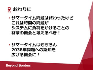 おわりに
• サマータイム問題は終わったけど
これは時間の問題が
システムに負荷をかけることの
啓蒙の機会と考えるべき！
• サマータイムはもちろん
2038年問題への認知を
広げる機会に！
 