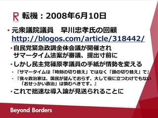転機：2008年6月10日
• 元衆議院議員 早川忠孝氏の回顧
http://blogos.com/article/318442/
•自民党緊急政調全体会議が開催され
サマータイム法案が審議、提出寸前に
•しかし民主党篠原孝議員の手紙が情勢を変える
• 『サマータイムは「時刻の切り替え」ではなく「頭の切り替え」で』
• 『我々政治家は、国民が望んでおらず、大して役に立つわけでもない
「おせっかい政治」は慎むべきです。』
•これで拙速な導入論が見送られることに
 