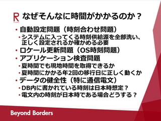 なぜそんなに時間がかかるのか？
• 自動設定問題（時刻合わせ問題）
• システムに入ってくる時刻供給源を全部洗い、
正しく設定されるか確かめる必要
• ロケール更新問題（OS時刻問題）
• アプリケーション検査問題
• 夏時間でも現地時間を取得できるか
• 夏時間にかかる年2回の移行日に正しく動くか
• データの健全性（特に通信電文）
• DB内に書かれている時刻は日本時想定？
• 電文内の時刻が日本時である場合どうする？
 