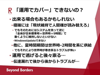 「運用でカバー」できないの？
• 出来る場合もあるかもしれない
•極端には「現状維持で人間様が読み替えろ」
• でもそのためにはシステムを洗って逆に
「全体が日本標準時＝世界時＋9時間」で
動くように維持しないといけない
•WindowsUpdateできない
•他に、夏時間期間は世界時-2時間を系に供給
• でもそれにより世界時が巻き戻るトラブルが怖い
• 運用で逃げると後々祟る…
•伝達漏れで後から後からトラブルが…
 