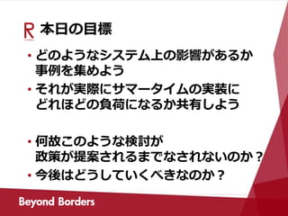 本日の目標
• どのようなシステム上の影響があるか
事例を集めよう
• それが実際にサマータイムの実装に
どれほどの負荷になるか共有しよう
• 何故このような検討が
政策が提案されるまでなされないのか？
• 今後はどうしていくべきなのか？
 
