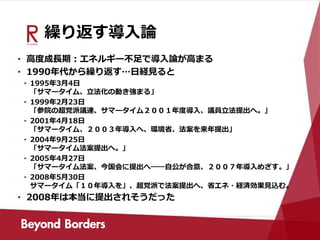 繰り返す導入論
• 高度成長期：エネルギー不足で導入論が高まる
• 1990年代から繰り返す…日経見ると
• 1995年3月4日
「サマータイム、立法化の動き強まる」
• 1999年2月23日
「参院の超党派議連、サマータイム２００１年度導入、議員立法提出へ。」
• 2001年4月18日
「サマータイム、２００３年導入へ、環境省、法案を来年提出」
• 2004年9月25日
「サマータイム法案提出へ。」
• 2005年4月27日
「サマータイム法案、今国会に提出へ――自公が合意、２００７年導入めざす。」
• 2008年5月30日
サマータイム「１０年導入を」、超党派で法案提出へ、省エネ・経済効果見込む。
• 2008年は本当に提出されそうだった
 