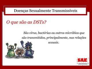 São vírus, bactérias ou outros micróbios que são transmitidos, principalmente, nas relações sexuais.  Doenças Sexualmente Transmissíveis O que são as DSTs? 