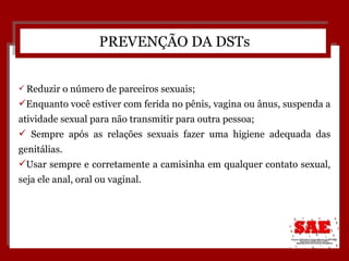 Reduzir o número de parceiros sexuais; Enquanto você estiver com ferida no pênis, vagina ou ânus, suspenda a atividade sexual para não transmitir para outra pessoa; Sempre após as relações sexuais fazer uma higiene adequada das genitálias. Usar sempre e corretamente a camisinha em qualquer contato sexual, seja ele anal, oral ou vaginal. PREVENÇÃO DA DSTs 