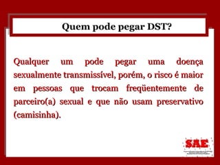 Quem pode pegar DST? Qualquer um pode pegar uma doença sexualmente transmissível, porém, o risco é maior em pessoas que trocam freqüentemente de parceiro(a) sexual e que não usam preservativo (camisinha). 
